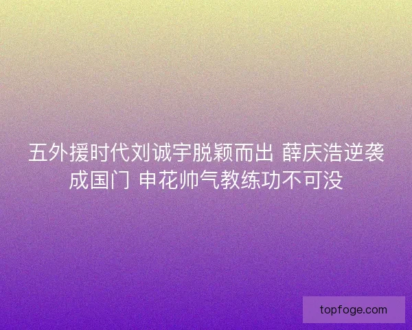 五外援时代刘诚宇脱颖而出 薛庆浩逆袭成国门 申花帅气教练功不可没