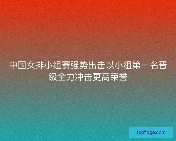中国女排小组赛强势出击以小组第一名晋级全力冲击更高荣誉